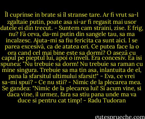 Îl cuprinse in brate si îl stranse tare. Ar fi vrut sa-l zgaltaie putin, poate asa si-ar fi regasit mai usor datele ei din trecut.<br />- Suntem cam straini, zise. E frig, nu? Fă ceva, da-mi putin din sangele tau, sa ma incalzesc. Ajuta-mi sa fiu fericita ca sunt aici.<br />I se parea excesivă, ca de atatea ori. Ce putea face la o ora cand cel mai bine este sa dormi? O aseză cu capul pe pieptul lui, apoi o inveli. Era concesiv.<br />Ea isi spunea: "Nu trebuie sa dorm! Nu trebuie sa raman cu mine singura. Trebuie sa ma tin asa, inlantuita de el, pana la sfarsitul ultimului sfarsit!"<br />- Eva, ce vrei sa-mi spui?<br />- Ce nu stii?<br />- Nimic de la plecarea mea.<br />Se gandea: "Nimic de la plecarea lui! Si acum vine, si daca vine, il urmez, fara sa stiu pana unde ma va duce si pentru cat timp! - Radu Tudoran