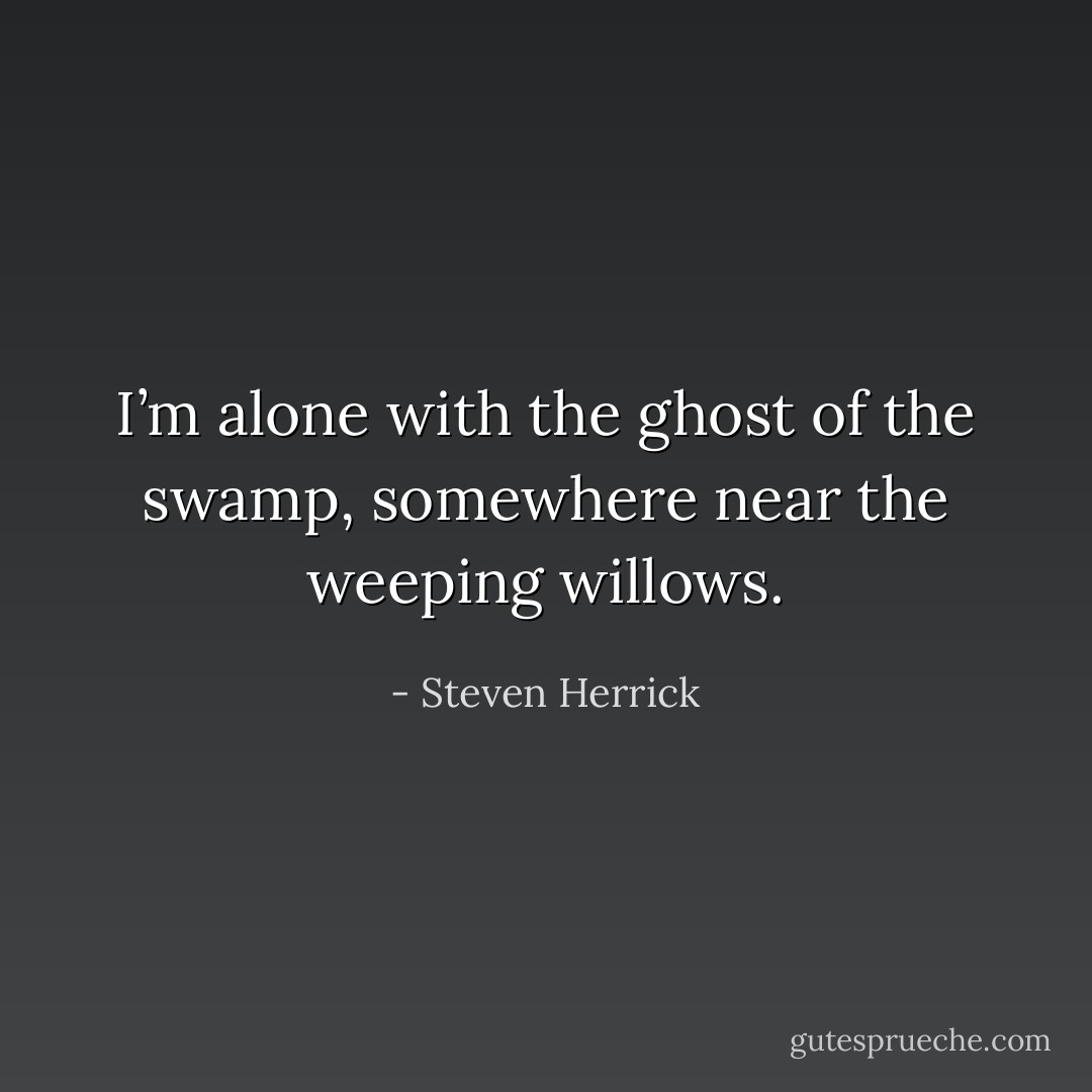 I’m alone with the ghost of the swamp, somewhere near the weeping willows. - Steven Herrick