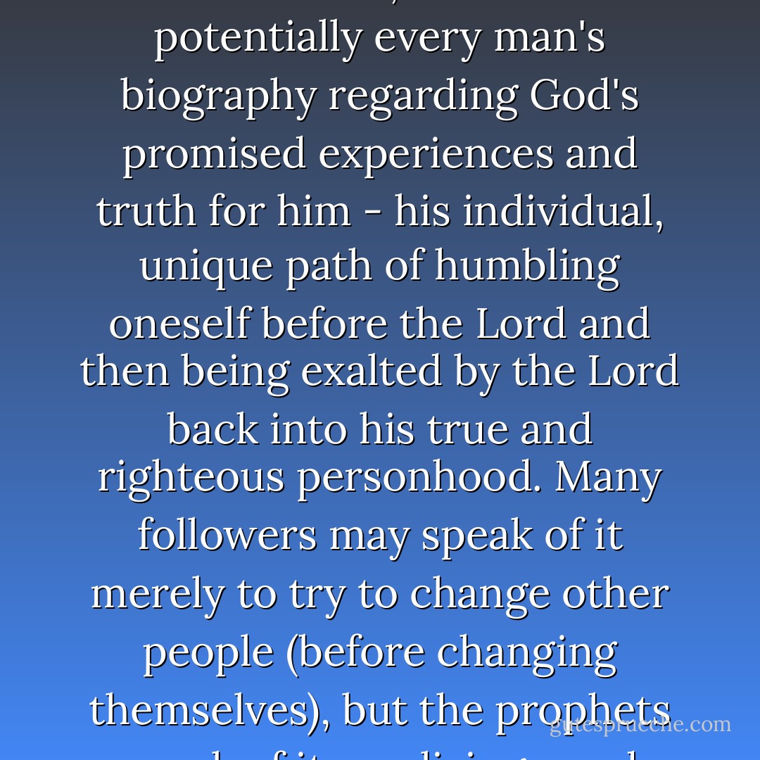 When we begin to reflect Christ, the Bible, when more understood as being centered around Christ, seems to be potentially every man's biography regarding God's promised experiences and truth for him - his individual, unique path of humbling oneself before the Lord and then being exalted by the Lord back into his true and righteous personhood. Many followers may speak of it merely to try to change other people (before changing themselves), but the prophets speak of it as a living word which miraculously tells their very own experiences. - Criss Jami