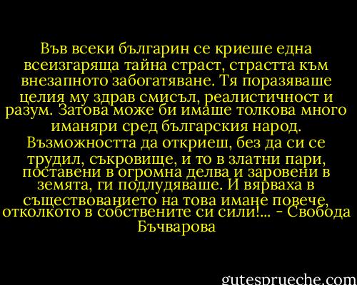 Във всеки българин се криеше една всеизгаряща тайна страст, страстта към внезапното забогатяване. Тя поразяваше целия му здрав смисъл, реалистичност и разум. Затова може би имаше толкова много иманяри сред българския народ. Възможността да откриеш, без да си се трудил, съкровище, и то в златни пари, поставени в огромна делва и заровени в земята, ги подлудяваше. И вярваха в съществованието на това имане повече, отколкото в собствените си сили!... - Свобода Бъчварова