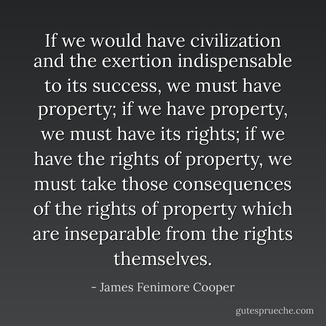 If we would have civilization and the exertion indispensable to its success, we must have property; if we have property, we must have its rights; if we have the rights of property, we must take those consequences of the rights of property which are inseparable from the rights themselves. - James Fenimore Cooper