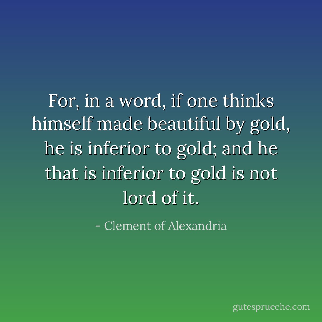 For, in a word, if one thinks himself made beautiful by gold, he is inferior to gold; and he that is inferior to gold is not lord of it. - Clement of Alexandria