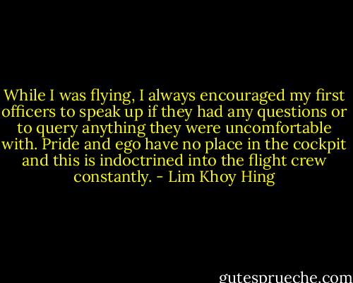 While I was flying, I always encouraged my first officers to speak up if they had any questions or to query anything they were uncomfortable with. Pride and ego have no place in the cockpit and this is indoctrined into the flight crew constantly. - Lim Khoy Hing