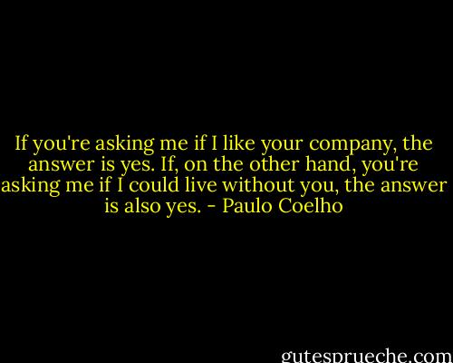 If you're asking me if I like your company, the answer is yes. If, on the other hand, you're asking me if I could live without you, the answer is also yes. - Paulo Coelho