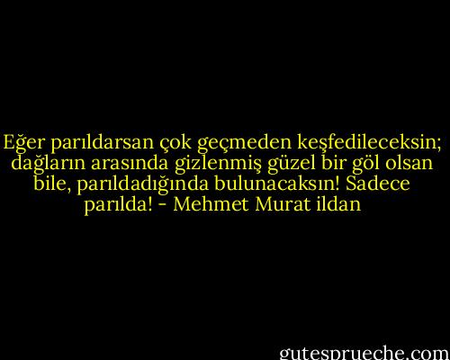 Eğer parıldarsan çok geçmeden keşfedileceksin; dağların arasında gizlenmiş güzel bir göl olsan bile, parıldadığında bulunacaksın! Sadece parılda! - Mehmet Murat ildan