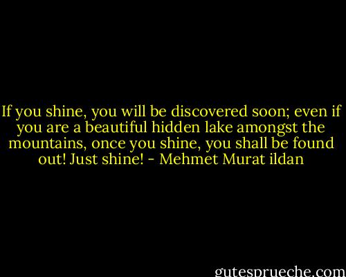If you shine, you will be discovered soon; even if you are a beautiful hidden lake amongst the mountains, once you shine, you shall be found out! Just shine! - Mehmet Murat ildan