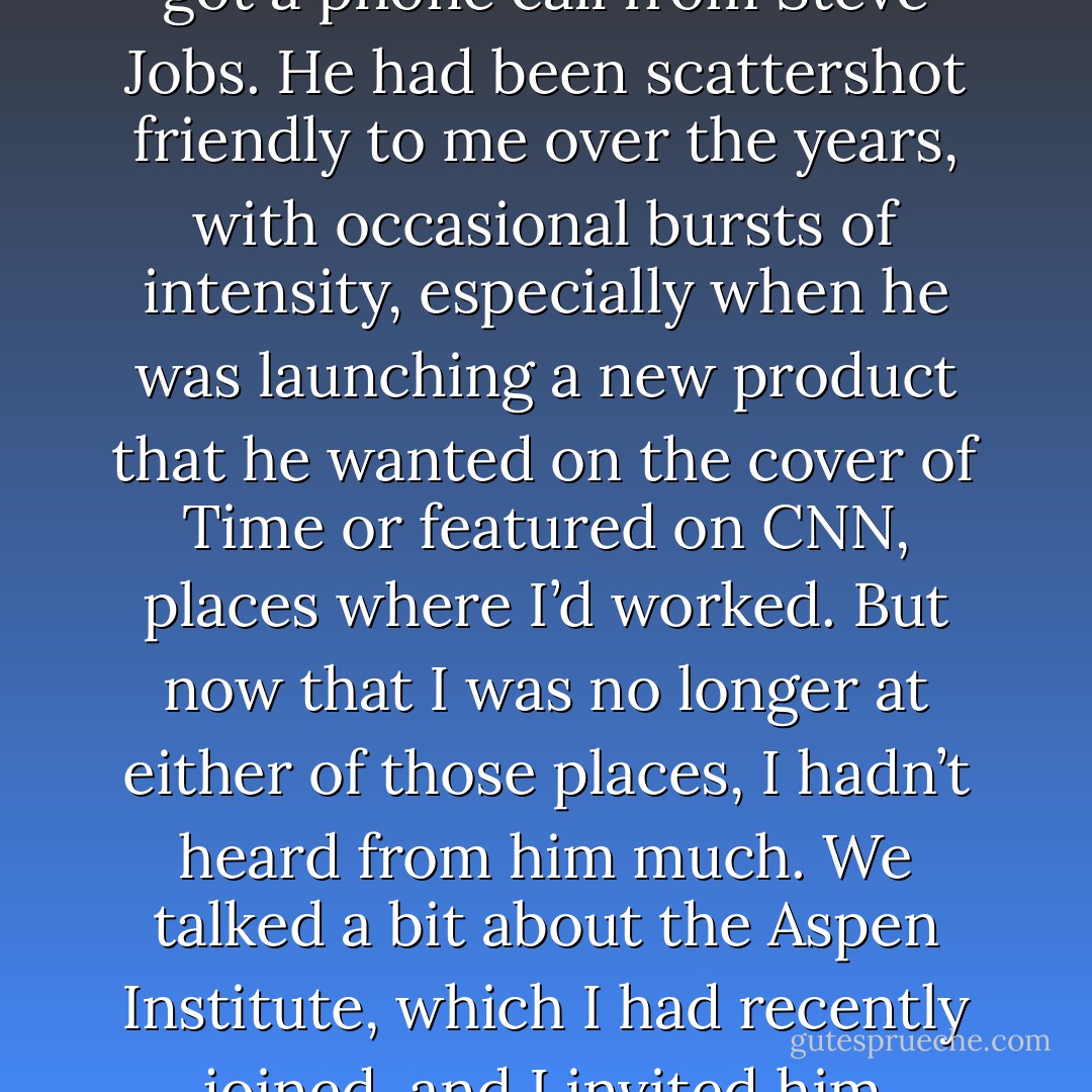In the early summer of 2004, I got a phone call from Steve Jobs. He had been scattershot friendly to me over the years, with occasional bursts of intensity, especially when he was launching a new product that he wanted on the cover of Time or featured on CNN, places where I’d worked. But now that I was no longer at either of those places, I hadn’t heard from him much. We talked a bit about the Aspen Institute, which I had recently joined, and I invited him - Walter Isaacson