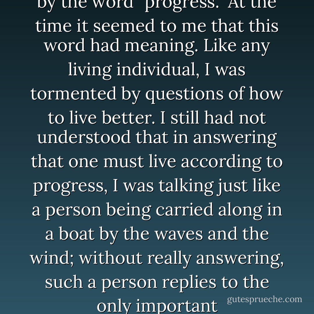 My belief assumed a form that it commonly assumes among the educated people of our time. This belief was expressed by the word "progress." At the time it seemed to me that this word had meaning. Like any living individual, I was tormented by questions of how to live better. I still had not understood that in answering that one must live according to progress, I was talking just like a person being carried along in a boat by the waves and the wind; without really answering, such a person replies to the only important question-"Where are we to steer?"-by saying, "We are being carried somewhere. - Leo Tolstoy