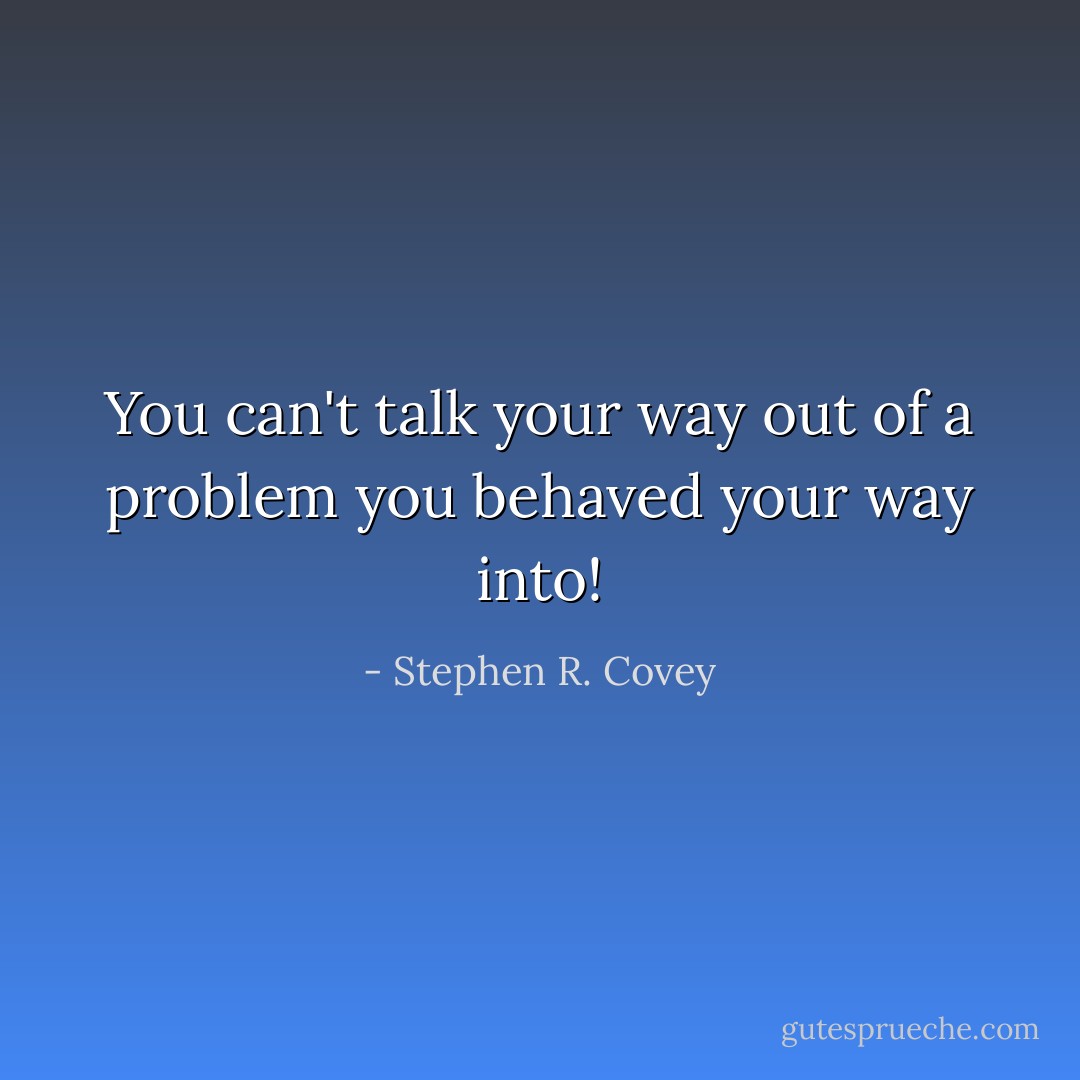 You can't talk your way out of a problem you behaved your way into! - Stephen R. Covey