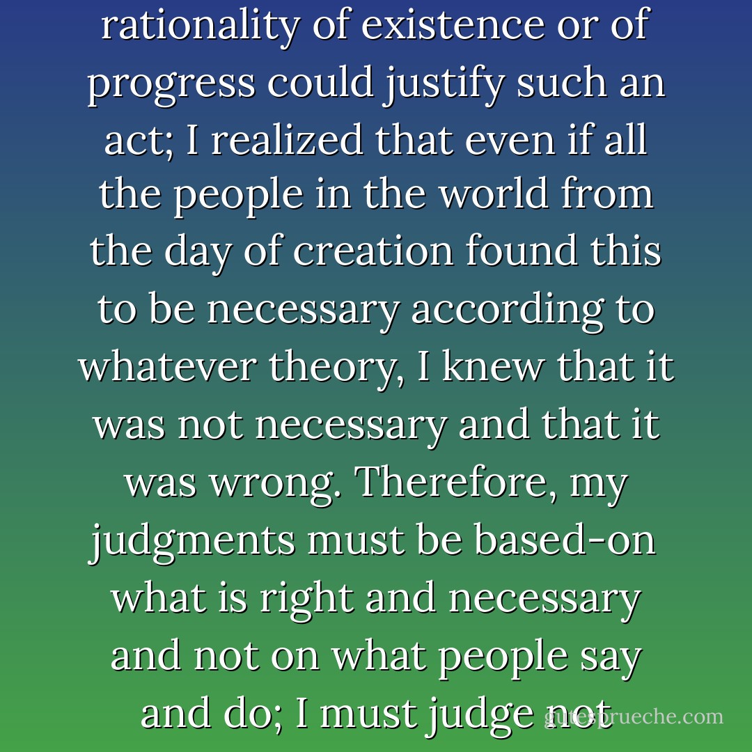 I understood, not with my intellect but with my whole being, that no theories of the rationality of existence or of progress could justify such an act; I realized that even if all the people in the world from the day of creation found this to be necessary according to whatever theory, I knew that it was not necessary and that it was wrong. Therefore, my judgments must be based-on what is right and necessary and not on what people say and do; I must judge not according to progress but according to my own heart. - Leo Tolstoy