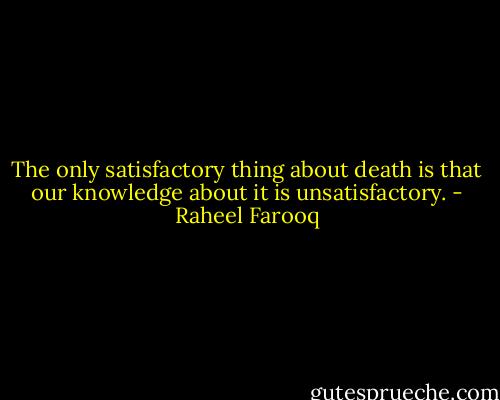 The only satisfactory thing about death is that our knowledge about it is unsatisfactory. - Raheel Farooq