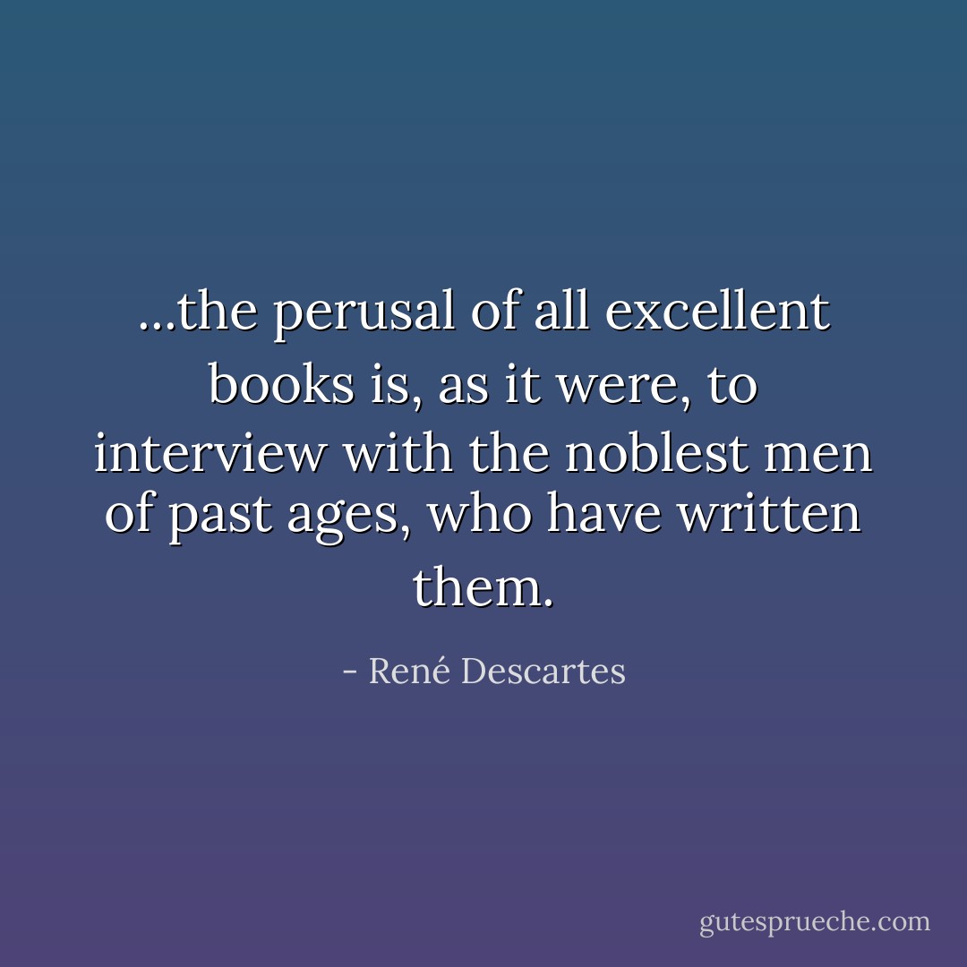 ...the perusal of all excellent books is, as it were, to interview with the noblest men of past ages, who have written them. - René Descartes