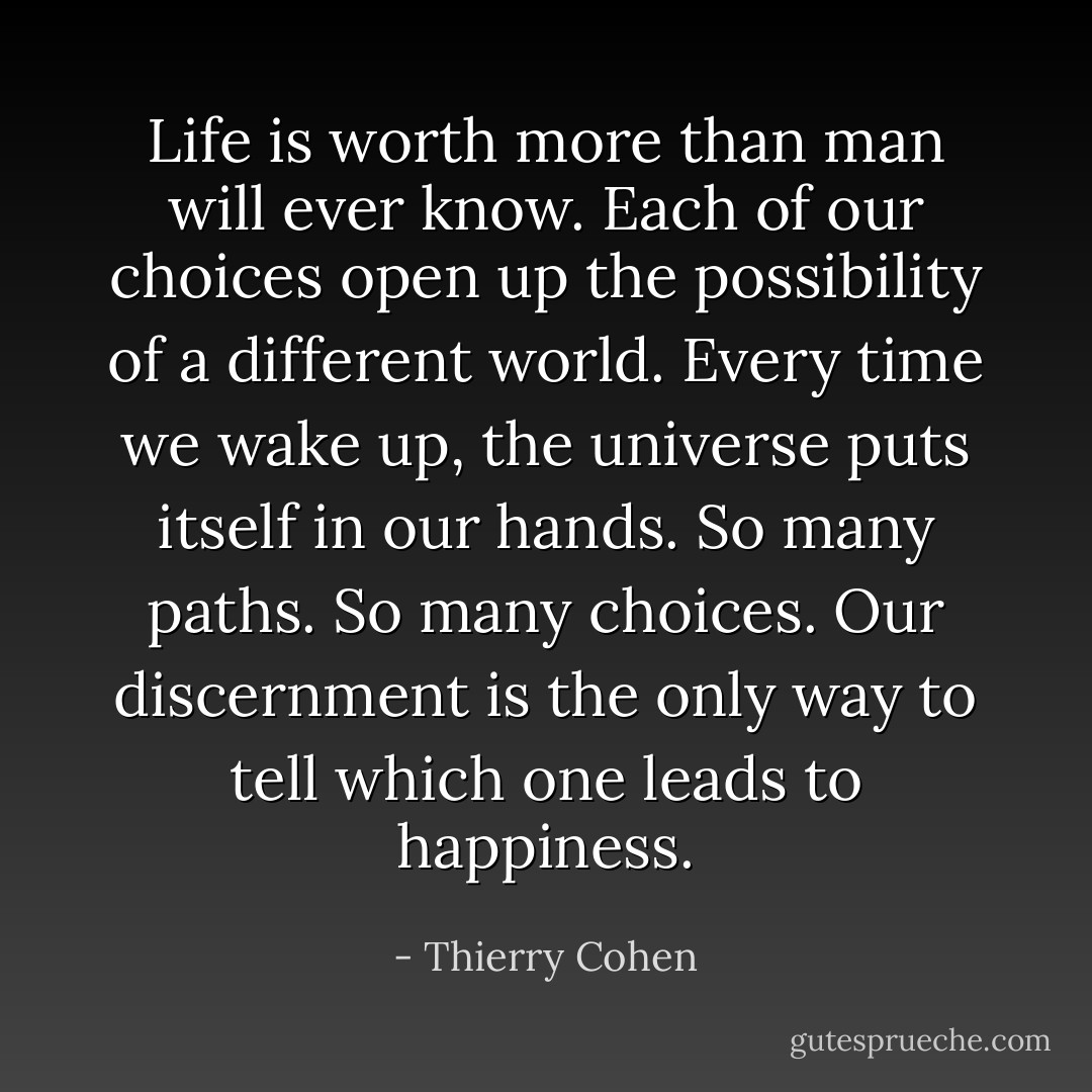 Life is worth more than man will ever know. Each of our choices open up the possibility of a different world. Every time we wake up, the universe puts itself in our hands. So many paths. So many choices. Our discernment is the only way to tell which one leads to happiness. - Thierry Cohen