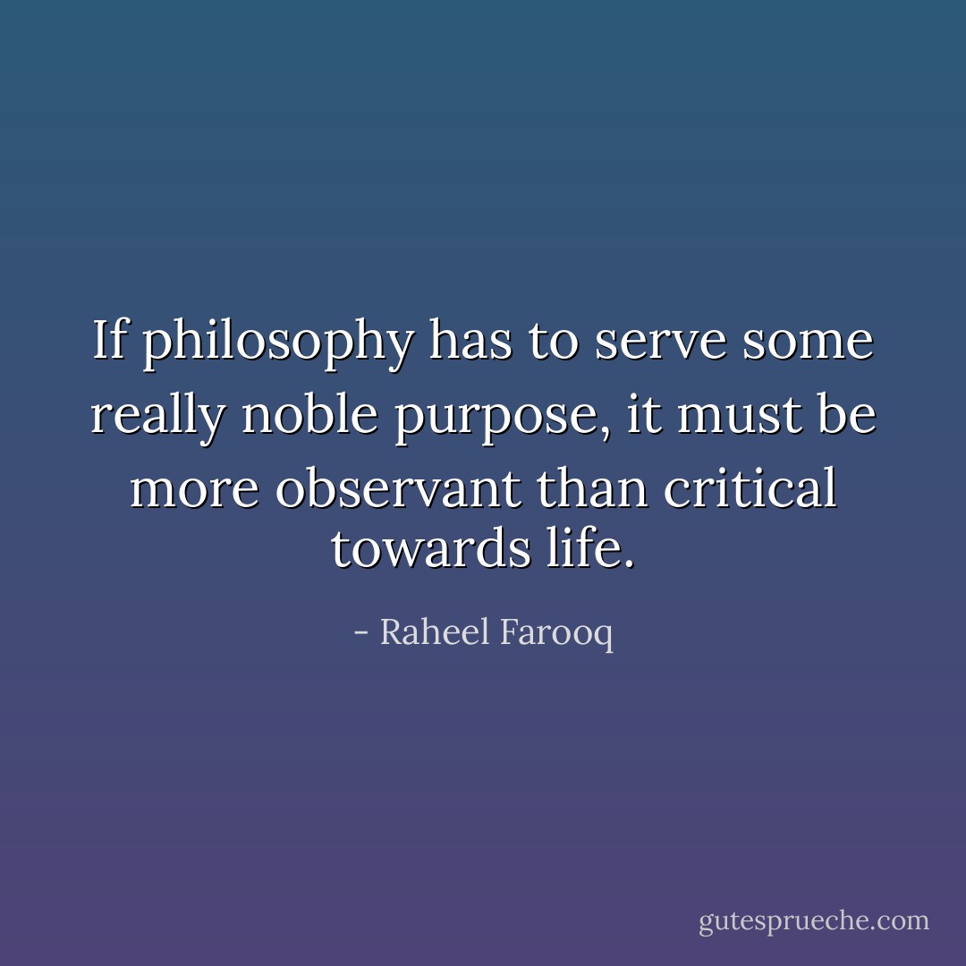 If philosophy has to serve some really noble purpose, it must be more observant than critical towards life. - Raheel Farooq