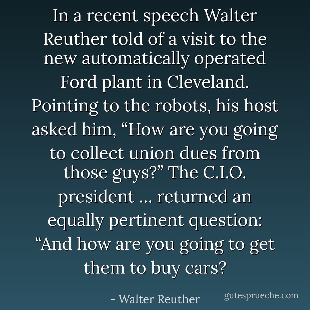 In a recent speech Walter Reuther told of a visit to the new automatically operated Ford plant in Cleveland. Pointing to the robots, his host asked him, “How are you going to collect union dues from those guys?” The C.I.O. president … returned an equally pertinent question: “And how are you going to get them to buy cars? - Walter Reuther