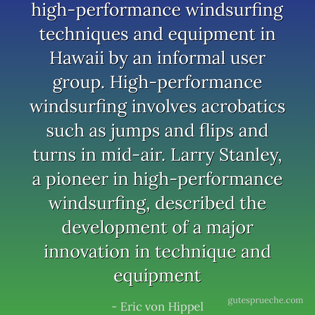 high-performance windsurfing techniques and equipment in Hawaii by an informal user group. High-performance windsurfing involves acrobatics such as jumps and flips and turns in mid-air. Larry Stanley, a pioneer in high-performance windsurfing, described the development of a major innovation in technique and equipment - Eric von Hippel