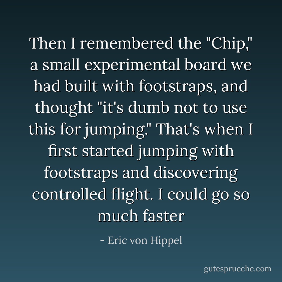 Then I remembered the "Chip," a small experimental board we had built with footstraps, and thought "it's dumb not to use this for jumping." That's when I first started jumping with footstraps and discovering controlled flight. I could go so much faster - Eric von Hippel
