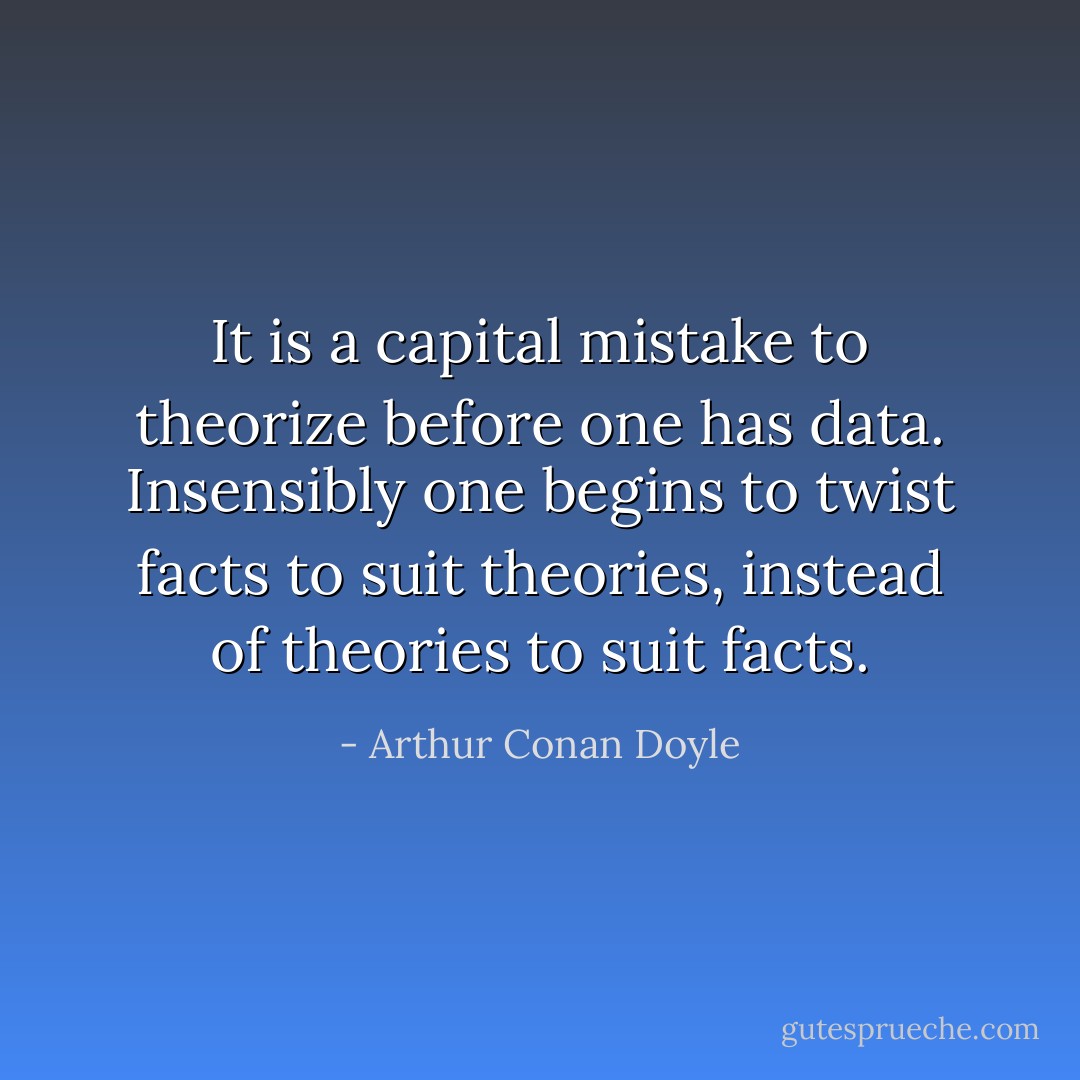 It is a capital mistake to theorize before one has data. Insensibly one begins to twist facts to suit theories, instead of theories to suit facts. - Arthur Conan Doyle