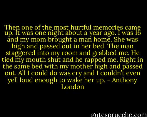 Then one of the most hurtful memories came up. It was one night about a year ago. I was 16 and my mom brought a man home. She was high and passed out in her bed. The man staggered into my room and grabbed me. He tied my mouth shut and he rapped me. Right in the same bed with my mother high and passed out. All I could do was cry and I couldn’t even yell loud enough to wake her up. - Anthony London