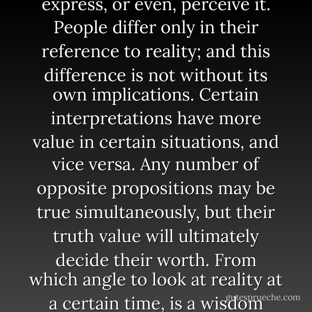 Truth and reality are two different things. Truth is nothing more or less than an expression of reality as you perceive it, while reality being something totally independent of, and indifferent to how you express, or even, perceive it. People differ only in their reference to reality; and this difference is not without its own implications. Certain interpretations have more value in certain situations, and vice versa. Any number of opposite propositions may be true simultaneously, but their truth value will ultimately decide their worth. From which angle to look at reality at a certain time, is a wisdom philosophy is not designed to endow. It can only help you refine your perception. In order to choose and change your mode of perception, you perhaps need Will. - Raheel Farooq