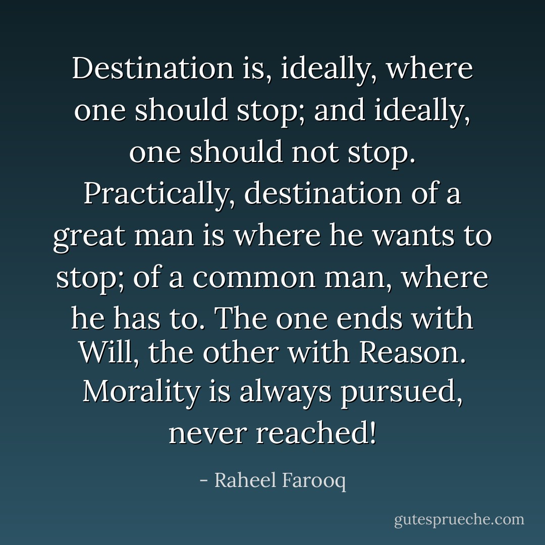 Destination is, ideally, where one should stop; and ideally, one should not stop. Practically, destination of a great man is where he wants to stop; of a common man, where he has to. The one ends with Will, the other with Reason. Morality is always pursued, never reached! - Raheel Farooq