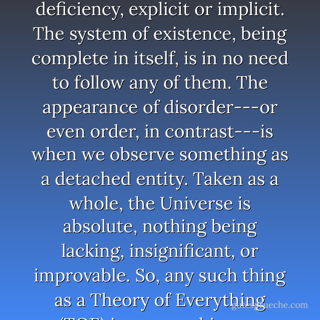 Rules are where there is a lack. They are to make up the deficiency, explicit or implicit. The system of existence, being complete in itself, is in no need to follow any of them. The appearance of disorder---or even order, in contrast---is when we observe something as a detached entity. Taken as a whole, the Universe is absolute, nothing being lacking, insignificant, or improvable. So, any such thing as a Theory of Everything (TOE) is a mere chimera. - Raheel Farooq