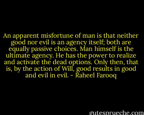 An apparent misfortune of man is that neither good nor evil is an agency itself; both are equally passive choices. Man himself is the ultimate agency. He has the power to realize and activate the dead options. Only then, that is, by the action of Will, good results in good and evil in evil. - Raheel Farooq