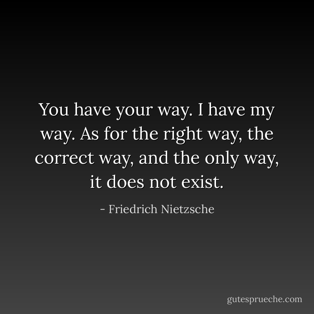 You have your way. I have my way. As for the right way, the correct way, and the only way, it does not exist. - Friedrich Nietzsche