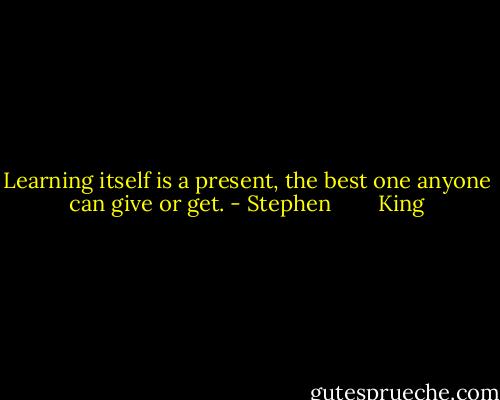 Learning itself is a present, the best one anyone can give or get. - Stephen        King