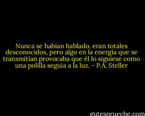 Nunca se habían hablado, eran totales desconocidos, pero algo en la energía que se transmitían provocaba que él lo siguiese como una polilla seguía a la luz. - P.A. Steller