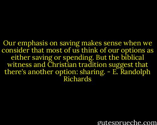 Our emphasis on saving makes sense when we consider that most of us think of our options as either saving or spending. But the biblical witness and Christian tradition suggest that there's another option: sharing. - E. Randolph Richards