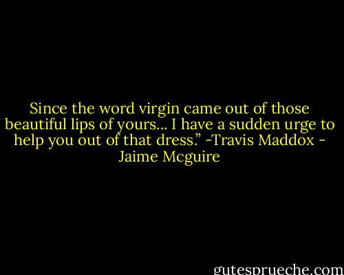 Since the word virgin came out of those beautiful lips of yours... I have a sudden urge to help you out of that dress.” -Travis Maddox - Jaime Mcguire