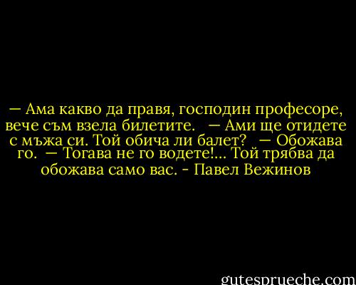 — Ама какво да правя, господин професоре, вече съм взела билетите. <br /> — Ами ще отидете с мъжа си. Той обича ли балет? <br /> — Обожава го. <br />— Тогава не го водете!… Той трябва да обожава само вас. - Павел Вежинов