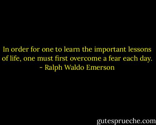 In order for one to learn the important lessons of life, one must first overcome a fear each day. - Ralph Waldo Emerson