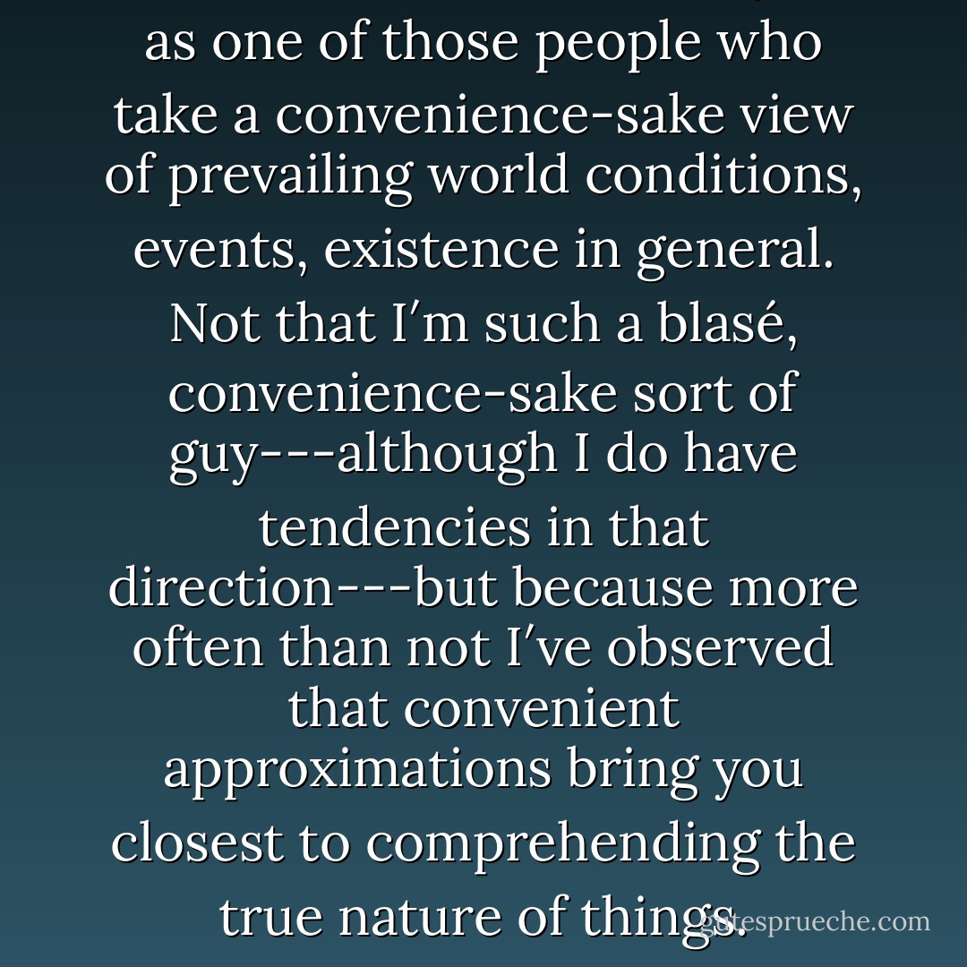 On the whole, I think of myself as one of those people who take a convenience-sake view of prevailing world conditions, events, existence in general. Not that I′m such a blasé, convenience-sake sort of guy---although I do have tendencies in that direction---but because more often than not I′ve observed that convenient approximations bring you closest to comprehending the true nature of things. - Haruki Murakami