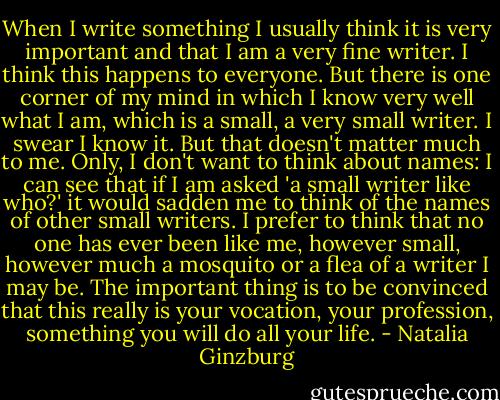 When I write something I usually think it is very important and that I am a very fine writer. I think this happens to everyone. But there is one corner of my mind in which I know very well what I am, which is a small, a very small writer. I swear I know it. But that doesn't matter much to me. Only, I don't want to think about names: I can see that if I am asked 'a small writer like who?' it would sadden me to think of the names of other small writers. I prefer to think that no one has ever been like me, however small, however much a mosquito or a flea of a writer I may be. The important thing is to be convinced that this really is your vocation, your profession, something you will do all your life. - Natalia Ginzburg