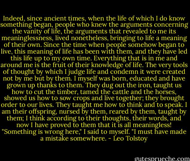 Indeed, since ancient times, when the life of which I do know something began, people who knew the arguments concerning the vanity of life, the arguments that revealed to me its meaninglessness, lived nonetheless, bringing to life a meaning of their own. Since the time when people somehow began to live, this meaning of life has been with them, and they have led this life up to my own time. Everything that is in me and around me is the fruit of their knowledge of life. The very tools of thought by which I judge life and condemn it were created not by me but by them. I myself was born, educated and have grown up thanks to them. They dug out the iron, taught us how to cut the timber, tamed the cattle and the horses, showed us how to sow crops and live together; they brought order to our lives. They taught me how to think and to speak. I am their offspring, nursed by them, reared by them, taught by them; I think according to their thoughts, their words, and now I have proved to them that it is all meaningless! "Something is wrong here," I said to myself. "I must have made a mistake somewhere. - Leo Tolstoy