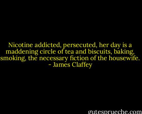 Nicotine addicted, persecuted, her day is a maddening circle of tea and biscuits, baking, smoking, the necessary fiction of the housewife. - James Claffey