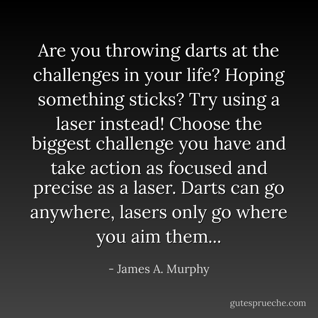 Are you throwing darts at the challenges in your life? Hoping something sticks? Try using a laser instead! Choose the biggest challenge you have and take action as focused and precise as a laser. Darts can go anywhere, lasers only go where you aim them... - James A. Murphy