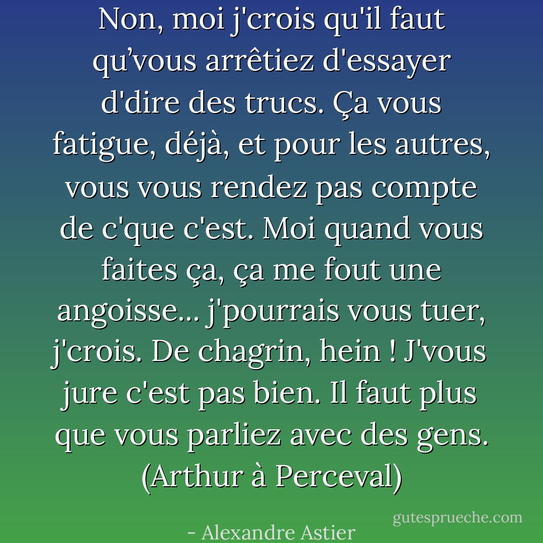Non, moi j'crois qu'il faut qu’vous arrêtiez d'essayer d'dire des trucs. Ça vous fatigue, déjà, et pour les autres, vous vous rendez pas compte de c'que c'est. Moi quand vous faites ça, ça me fout une angoisse... j'pourrais vous tuer, j'crois. De chagrin, hein ! J'vous jure c'est pas bien. Il faut plus que vous parliez avec des gens. (Arthur à Perceval) - Alexandre Astier