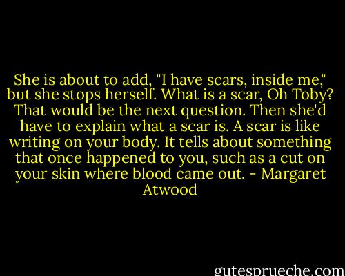 She is about to add, "I have scars, inside me," but she stops herself. What is a scar, Oh Toby? That would be the next question. Then she'd have to explain what a scar is. A scar is like writing on your body. It tells about something that once happened to you, such as a cut on your skin where blood came out. - Margaret Atwood