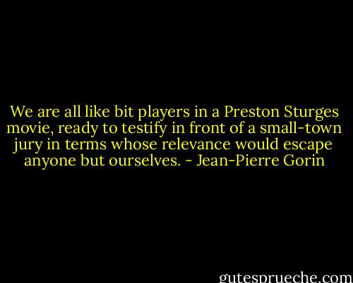 We are all like bit players in a Preston Sturges movie, ready to testify in front of a small-town jury in terms whose relevance would escape anyone but ourselves. - Jean-Pierre Gorin