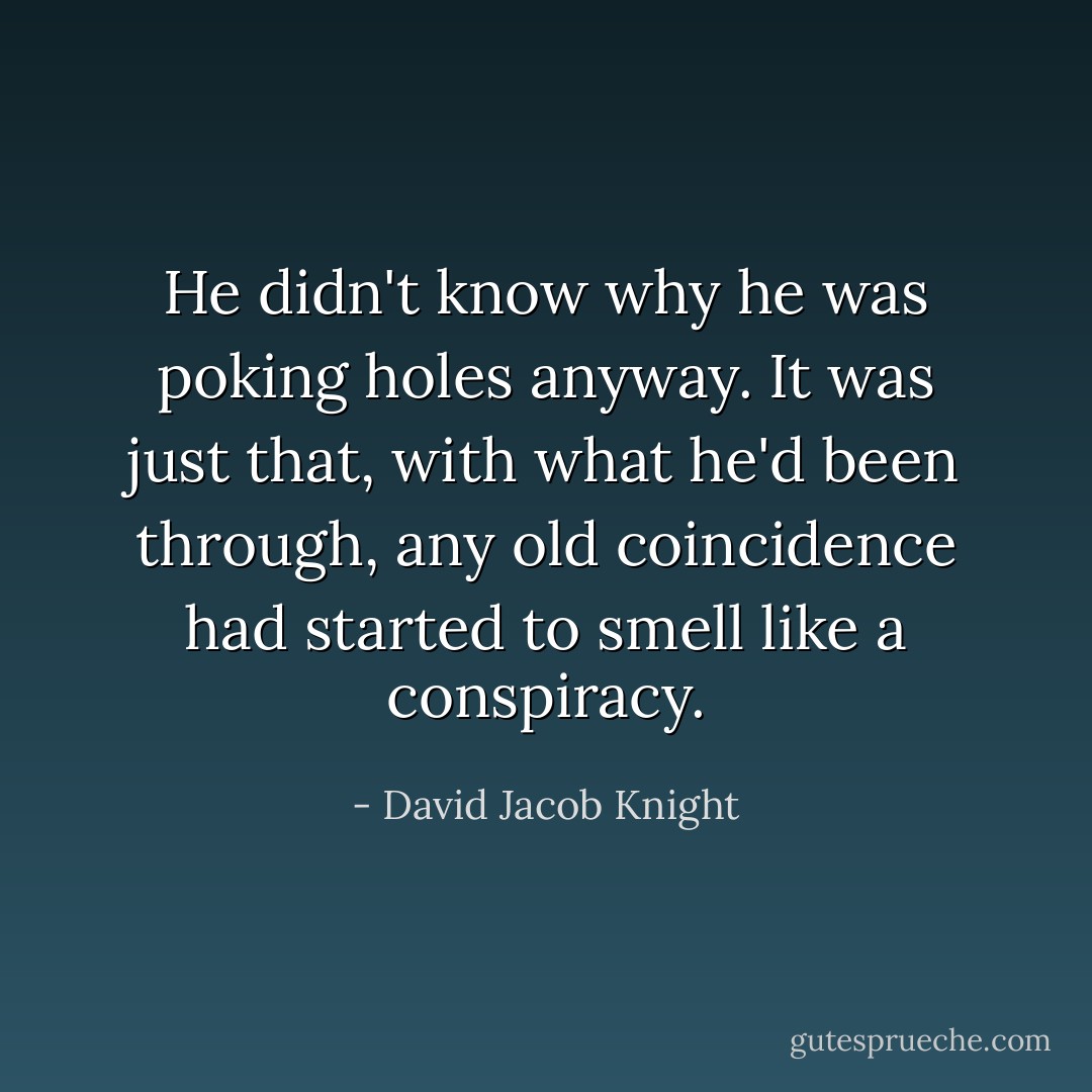 He didn't know why he was poking holes anyway. It was just that, with what he'd been through, any old coincidence had started to smell like a conspiracy. - David Jacob Knight