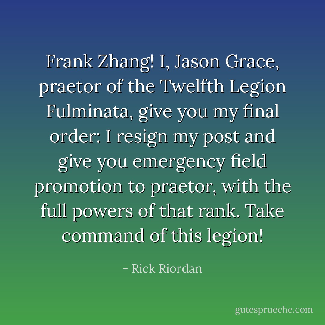 Frank Zhang! I, Jason Grace, praetor of the Twelfth Legion Fulminata, give you my final order: I resign my post and give you emergency field promotion to praetor, with the full powers of that rank. Take command of this legion! - Rick Riordan
