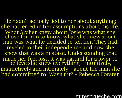 He hadn't actually lied to her about anything; she had erred in her assumptions about his life. What Archer knew about Josie was what she chose for him to know; what she knew about him was what he decided to tell her. They had reveled in their independence and now she knew that was a mistake. Understanding that made her feel lost. It was natural for a lover to believe she knew everything - intuitively, instinctively and intimately - about the man she had committed to. Wasn't it? - Rebecca Forster