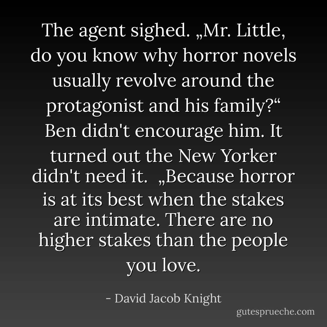 The agent sighed. „Mr. Little, do you know why horror novels usually revolve around the protagonist and his family?“<br />Ben didn't encourage him. It turned out the New Yorker didn't need it. <br />„Because horror is at its best when the stakes are intimate. There are no higher stakes than the people you love. - David Jacob Knight