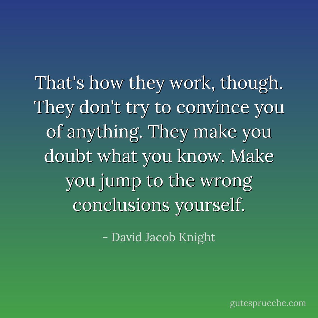 That's how they work, though. They don't try to convince you of anything. They make you doubt what you know. Make you jump to the wrong conclusions yourself. - David Jacob Knight