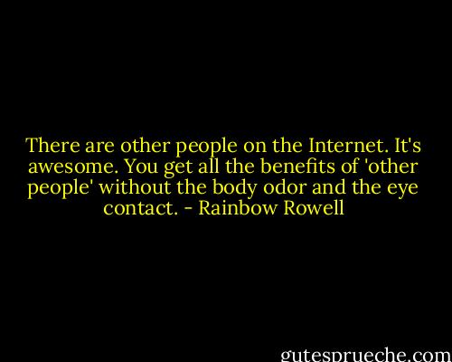 There are other people on the Internet. It's awesome. You get all the benefits of 'other people' without the body odor and the eye contact. - Rainbow Rowell