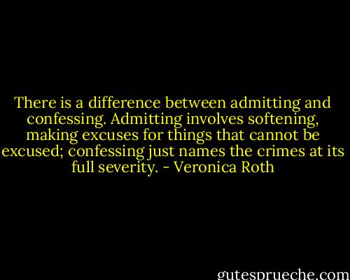 There is a difference between admitting and confessing. Admitting involves softening, making excuses for things that cannot be excused; confessing just names the crimes at its full severity. - Veronica Roth