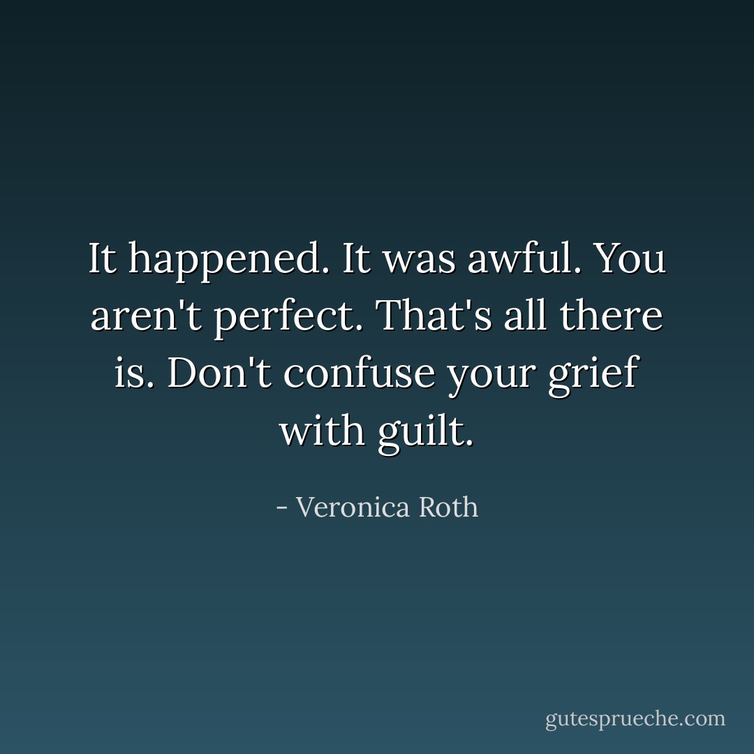 It happened. It was awful. You aren't perfect. That's all there is. Don't confuse your grief with guilt. - Veronica Roth